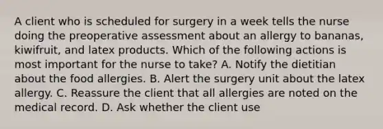 A client who is scheduled for surgery in a week tells the nurse doing the preoperative assessment about an allergy to bananas, kiwifruit, and latex products. Which of the following actions is most important for the nurse to take? A. Notify the dietitian about the food allergies. B. Alert the surgery unit about the latex allergy. C. Reassure the client that all allergies are noted on the medical record. D. Ask whether the client use