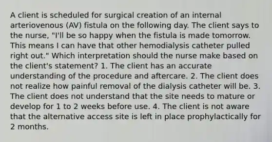 A client is scheduled for surgical creation of an internal arteriovenous (AV) fistula on the following day. The client says to the nurse, "I'll be so happy when the fistula is made tomorrow. This means I can have that other hemodialysis catheter pulled right out." Which interpretation should the nurse make based on the client's statement? 1. The client has an accurate understanding of the procedure and aftercare. 2. The client does not realize how painful removal of the dialysis catheter will be. 3. The client does not understand that the site needs to mature or develop for 1 to 2 weeks before use. 4. The client is not aware that the alternative access site is left in place prophylactically for 2 months.