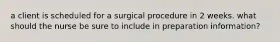 a client is scheduled for a surgical procedure in 2 weeks. what should the nurse be sure to include in preparation information?