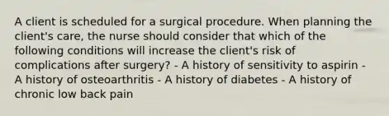 A client is scheduled for a surgical procedure. When planning the client's care, the nurse should consider that which of the following conditions will increase the client's risk of complications after surgery? - A history of sensitivity to aspirin - A history of osteoarthritis - A history of diabetes - A history of chronic low back pain