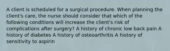 A client is scheduled for a surgical procedure. When planning the client's care, the nurse should consider that which of the following conditions will increase the client's risk of complications after surgery? A history of chronic low back pain A history of diabetes A history of osteoarthritis A history of sensitivity to aspirin