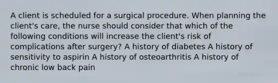 A client is scheduled for a surgical procedure. When planning the client's care, the nurse should consider that which of the following conditions will increase the client's risk of complications after surgery? A history of diabetes A history of sensitivity to aspirin A history of osteoarthritis A history of chronic low back pain