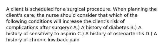 A client is scheduled for a surgical procedure. When planning the client's care, the nurse should consider that which of the following conditions will increase the client's risk of complications after surgery? A.) A history of diabetes B.) A history of sensitivity to aspirin C.) A history of osteoarthritis D.) A history of chronic low back pain