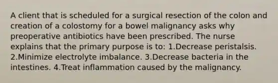 A client that is scheduled for a surgical resection of the colon and creation of a colostomy for a bowel malignancy asks why preoperative antibiotics have been prescribed. The nurse explains that the primary purpose is to: 1.Decrease peristalsis. 2.Minimize electrolyte imbalance. 3.Decrease bacteria in the intestines. 4.Treat inflammation caused by the malignancy.