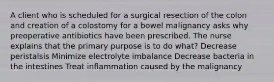 A client who is scheduled for a surgical resection of the colon and creation of a colostomy for a bowel malignancy asks why preoperative antibiotics have been prescribed. The nurse explains that the primary purpose is to do what? Decrease peristalsis Minimize electrolyte imbalance Decrease bacteria in the intestines Treat inflammation caused by the malignancy