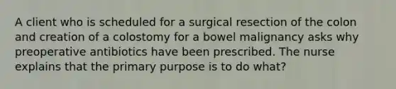 A client who is scheduled for a surgical resection of the colon and creation of a colostomy for a bowel malignancy asks why preoperative antibiotics have been prescribed. The nurse explains that the primary purpose is to do what?