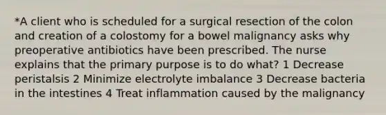 *A client who is scheduled for a surgical resection of the colon and creation of a colostomy for a bowel malignancy asks why preoperative antibiotics have been prescribed. The nurse explains that the primary purpose is to do what? 1 Decrease peristalsis 2 Minimize electrolyte imbalance 3 Decrease bacteria in the intestines 4 Treat inflammation caused by the malignancy