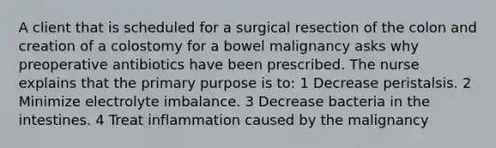 A client that is scheduled for a surgical resection of the colon and creation of a colostomy for a bowel malignancy asks why preoperative antibiotics have been prescribed. The nurse explains that the primary purpose is to: 1 Decrease peristalsis. 2 Minimize electrolyte imbalance. 3 Decrease bacteria in the intestines. 4 Treat inflammation caused by the malignancy