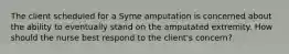 The client scheduled for a Syme amputation is concerned about the ability to eventually stand on the amputated extremity. How should the nurse best respond to the client's concern?