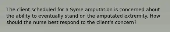 The client scheduled for a Syme amputation is concerned about the ability to eventually stand on the amputated extremity. How should the nurse best respond to the client's concern?