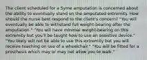 The client scheduled for a Syme amputation is concerned about the ability to eventually stand on the amputated extremity. How should the nurse best respond to the client's concern? "You will eventually be able to withstand full weight-bearing after the amputation." "You will have minimal weight-bearing on this extremity but you'll be taught how to use an assistive device." "You likely will not be able to use this extremity but you will receive teaching on use of a wheelchair." "You will be fitted for a prosthesis which may or may not allow you to walk."