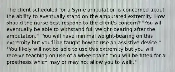 The client scheduled for a Syme amputation is concerned about the ability to eventually stand on the amputated extremity. How should the nurse best respond to the client's concern? "You will eventually be able to withstand full weight-bearing after the amputation." "You will have minimal weight-bearing on this extremity but you'll be taught how to use an assistive device." "You likely will not be able to use this extremity but you will receive teaching on use of a wheelchair." "You will be fitted for a prosthesis which may or may not allow you to walk."