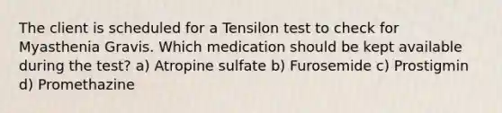 The client is scheduled for a Tensilon test to check for Myasthenia Gravis. Which medication should be kept available during the test? a) Atropine sulfate b) Furosemide c) Prostigmin d) Promethazine