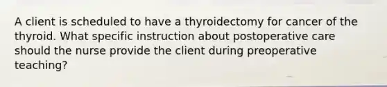 A client is scheduled to have a thyroidectomy for cancer of the thyroid. What specific instruction about postoperative care should the nurse provide the client during preoperative teaching?