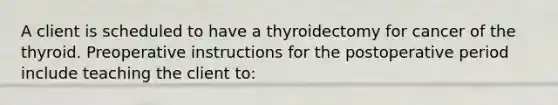 A client is scheduled to have a thyroidectomy for cancer of the thyroid. Preoperative instructions for the postoperative period include teaching the client to: