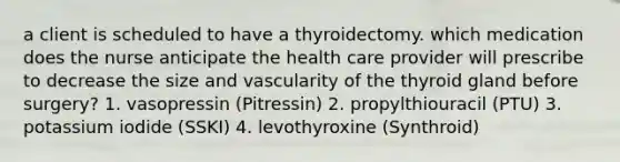 a client is scheduled to have a thyroidectomy. which medication does the nurse anticipate the health care provider will prescribe to decrease the size and vascularity of the thyroid gland before surgery? 1. vasopressin (Pitressin) 2. propylthiouracil (PTU) 3. potassium iodide (SSKI) 4. levothyroxine (Synthroid)