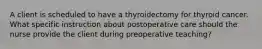 A client is scheduled to have a thyroidectomy for thyroid cancer. What specific instruction about postoperative care should the nurse provide the client during preoperative teaching?