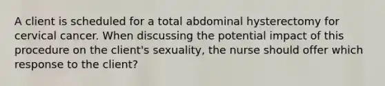 A client is scheduled for a total abdominal hysterectomy for cervical cancer. When discussing the potential impact of this procedure on the client's sexuality, the nurse should offer which response to the client?