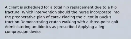 A client is scheduled for a total hip replacement due to a hip fracture. Which intervention should the nurse incorporate into the preoperative plan of​ care? Placing the client in Buck​'s traction Demonstrating crutch walking with a​ three-point gait Administering antibiotics as prescribed Applying a leg compression device