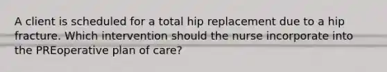 A client is scheduled for a total hip replacement due to a hip fracture. Which intervention should the nurse incorporate into the PREoperative plan of care?