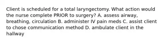 Client is scheduled for a total laryngectomy. What action would the nurse complete PRIOR to surgery? A. assess airway, breathing, circulation B. administer IV pain meds C. assist client to chose communication method D. ambulate client in the hallway