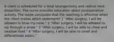 A client is scheduled for a total laryngectomy and radical neck dissection. The nurse provides education about postoperative activity. The nurse concludes that the teaching is effective when the client makes which statement? 1 "After surgery, I will be allowed to blow my nose." 2 "After surgery, I will be allowed to sip through a straw." 3 "After surgery, I will be able to chew and swallow food." 4 "After surgery, I will be able to smell and differentiate odors."