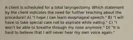 A client is scheduled for a total laryngectomy. Which statement by the client indicates the need for further teaching about the procedure? A) "I hope I can learn esophageal speech." B) "I will have to take special care not to aspirate while eating." C) "I won't be able to breathe through my nose anymore." D) "It is hard to believe that I will never hear my own voice again."