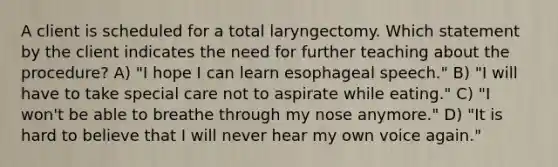 A client is scheduled for a total laryngectomy. Which statement by the client indicates the need for further teaching about the procedure? A) "I hope I can learn esophageal speech." B) "I will have to take special care not to aspirate while eating." C) "I won't be able to breathe through my nose anymore." D) "It is hard to believe that I will never hear my own voice again."