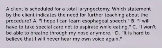 A client is scheduled for a total laryngectomy. Which statement by the client indicates the need for further teaching about the procedure? A. "I hope I can learn esophageal speech." B. "I will have to take special care not to aspirate while eating." C. "I won't be able to breathe through my nose anymore." D. "It is hard to believe that I will never hear my own voice again."