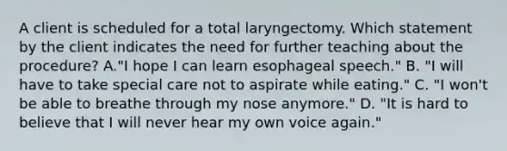 A client is scheduled for a total laryngectomy. Which statement by the client indicates the need for further teaching about the procedure? A."I hope I can learn esophageal speech." B. "I will have to take special care not to aspirate while eating." C. "I won't be able to breathe through my nose anymore." D. "It is hard to believe that I will never hear my own voice again."