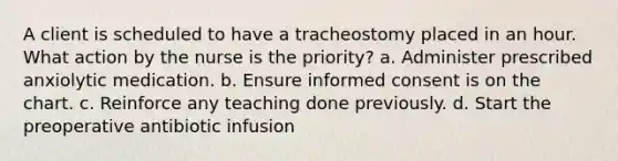 A client is scheduled to have a tracheostomy placed in an hour. What action by the nurse is the priority? a. Administer prescribed anxiolytic medication. b. Ensure informed consent is on the chart. c. Reinforce any teaching done previously. d. Start the preoperative antibiotic infusion