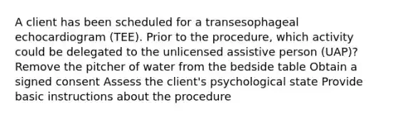 A client has been scheduled for a transesophageal echocardiogram (TEE). Prior to the procedure, which activity could be delegated to the unlicensed assistive person (UAP)? Remove the pitcher of water from the bedside table Obtain a signed consent Assess the client's psychological state Provide basic instructions about the procedure