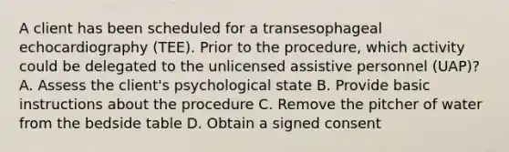 A client has been scheduled for a transesophageal echocardiography (TEE). Prior to the procedure, which activity could be delegated to the unlicensed assistive personnel (UAP)? A. Assess the client's psychological state B. Provide basic instructions about the procedure C. Remove the pitcher of water from the bedside table D. Obtain a signed consent