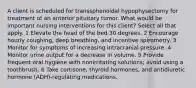 A client is scheduled for transsphenoidal hypophysectomy for treatment of an anterior pituitary tumor. What would be important nursing interventions for this client? Select all that apply. 1 Elevate the head of the bed 30 degrees. 2 Encourage hourly coughing, deep breathing, and incentive spirometry. 3 Monitor for symptoms of increasing intracranial pressure. 4 Monitor urine output for a decrease in volume. 5 Provide frequent oral hygiene with nonirritating solutions; avoid using a toothbrush. 6 Take cortisone, thyroid hormones, and antidiuretic hormone (ADH)-regulating medications.