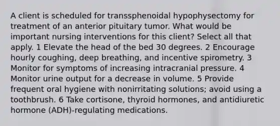 A client is scheduled for transsphenoidal hypophysectomy for treatment of an anterior pituitary tumor. What would be important nursing interventions for this client? Select all that apply. 1 Elevate the head of the bed 30 degrees. 2 Encourage hourly coughing, deep breathing, and incentive spirometry. 3 Monitor for symptoms of increasing intracranial pressure. 4 Monitor urine output for a decrease in volume. 5 Provide frequent oral hygiene with nonirritating solutions; avoid using a toothbrush. 6 Take cortisone, thyroid hormones, and antidiuretic hormone (ADH)-regulating medications.