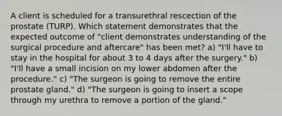 A client is scheduled for a transurethral rescection of the prostate (TURP). Which statement demonstrates that the expected outcome of "client demonstrates understanding of the surgical procedure and aftercare" has been met? a) "I'll have to stay in the hospital for about 3 to 4 days after the surgery." b) "I'll have a small incision on my lower abdomen after the procedure." c) "The surgeon is going to remove the entire prostate gland." d) "The surgeon is going to insert a scope through my urethra to remove a portion of the gland."