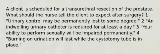 A client is scheduled for a transurethral resection of the prostate. What should the nurse tell the client to expect after surgery? 1 "Urinary control may be permanently lost to some degree." 2 "An indwelling urinary catheter is required for at least a day." 3 "Your ability to perform sexually will be impaired permanently." 4 "Burning on urination will last while the cystotomy tube is in place."