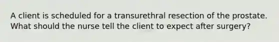 A client is scheduled for a transurethral resection of the prostate. What should the nurse tell the client to expect after surgery?