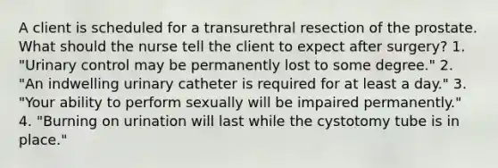 A client is scheduled for a transurethral resection of the prostate. What should the nurse tell the client to expect after surgery? 1. "Urinary control may be permanently lost to some degree." 2. "An indwelling urinary catheter is required for at least a day." 3. "Your ability to perform sexually will be impaired permanently." 4. "Burning on urination will last while the cystotomy tube is in place."