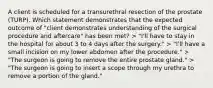 A client is scheduled for a transurethral resection of the prostate (TURP). Which statement demonstrates that the expected outcome of "client demonstrates understanding of the surgical procedure and aftercare" has been met? > "I'll have to stay in the hospital for about 3 to 4 days after the surgery." > "I'll have a small incision on my lower abdomen after the procedure." > "The surgeon is going to remove the entire prostate gland." > "The surgeon is going to insert a scope through my urethra to remove a portion of the gland."