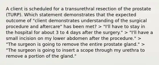 A client is scheduled for a transurethral resection of the prostate (TURP). Which statement demonstrates that the expected outcome of "client demonstrates understanding of the surgical procedure and aftercare" has been met? > "I'll have to stay in the hospital for about 3 to 4 days after the surgery." > "I'll have a small incision on my lower abdomen after the procedure." > "The surgeon is going to remove the entire prostate gland." > "The surgeon is going to insert a scope through my urethra to remove a portion of the gland."