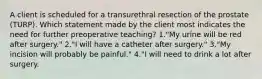 A client is scheduled for a transurethral resection of the prostate (TURP). Which statement made by the client most indicates the need for further preoperative teaching? 1."My urine will be red after surgery." 2."I will have a catheter after surgery." 3."My incision will probably be painful." 4."I will need to drink a lot after surgery.