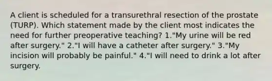 A client is scheduled for a transurethral resection of the prostate (TURP). Which statement made by the client most indicates the need for further preoperative teaching? 1."My urine will be red after surgery." 2."I will have a catheter after surgery." 3."My incision will probably be painful." 4."I will need to drink a lot after surgery.