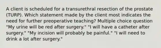 A client is scheduled for a transurethral resection of the prostate (TURP). Which statement made by the client most indicates the need for further preoperative teaching? Multiple choice question "My urine will be red after surgery." "I will have a catheter after surgery." "My incision will probably be painful." "I will need to drink a lot after surgery."