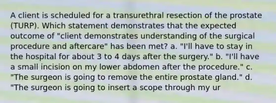 A client is scheduled for a transurethral resection of the prostate (TURP). Which statement demonstrates that the expected outcome of "client demonstrates understanding of the surgical procedure and aftercare" has been met? a. "I'll have to stay in the hospital for about 3 to 4 days after the surgery." b. "I'll have a small incision on my lower abdomen after the procedure." c. "The surgeon is going to remove the entire prostate gland." d. "The surgeon is going to insert a scope through my ur