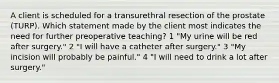 A client is scheduled for a transurethral resection of the prostate (TURP). Which statement made by the client most indicates the need for further preoperative teaching? 1 "My urine will be red after surgery." 2 "I will have a catheter after surgery." 3 "My incision will probably be painful." 4 "I will need to drink a lot after surgery."