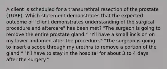 A client is scheduled for a transurethral resection of the prostate (TURP). Which statement demonstrates that the expected outcome of "client demonstrates understanding of the surgical procedure and aftercare" has been met? "The surgeon is going to remove the entire prostate gland." "I'll have a small incision on my lower abdomen after the procedure." "The surgeon is going to insert a scope through my urethra to remove a portion of the gland." "I'll have to stay in the hospital for about 3 to 4 days after the surgery."