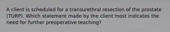 A client is scheduled for a transurethral resection of the prostate (TURP). Which statement made by the client most indicates the need for further preoperative teaching?