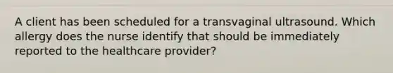 A client has been scheduled for a transvaginal ultrasound. Which allergy does the nurse identify that should be immediately reported to the healthcare provider?