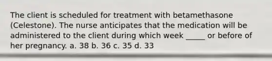 The client is scheduled for treatment with betamethasone (Celestone). The nurse anticipates that the medication will be administered to the client during which week _____ or before of her pregnancy. a. 38 b. 36 c. 35 d. 33